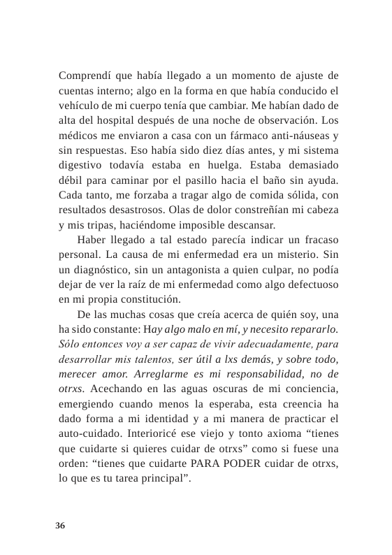 Comprendi que habia llegado a un momento de ajuste de cuentas interno; algo en la forma en que habia conducido el vehiculo de mi cuerpo tenia que cambiar. Me habian dado de alta del hospital después de una noche de observacién. Los médicos me enviaron a casa con un firmaco anti-niuseas y sin respuestas. Eso habia sido diez dias antes, y mi sistema digestivo todavia estaba en huelga. Estaba demasiado débil para caminar por el pasillo hacia el baiio sin ayuda. Cada tanto, me forzaba a tragar algo de comida solida, con resultados desastrosos. Olas de dolor constrefiian mi cabeza y mis tripas, haciéndome imposible descansar.  Haber llegado a tal estado parecia indicar un fracaso personal. La causa de mi enfermedad era un misterio. Sin un diagnéstico, sin un antagonista a quien culpar, no podia dejar de ver la raiz de mi enfermedad como algo defectuoso en mi propia constitucion.  De las muchas cosas que crefa acerca de quién soy, una hassido constante: Hay algo malo en mi, y necesito repararlo. S6lo entonces voy a ser capaz de vivir adecuadamente, para desarrollar mis talentos, ser itil a Ixs demds, y sobre todo, merecer amor. Arreglarme es mi responsabilidad, no de otrxs. Acechando en las aguas oscuras de mi conciencia, emergiendo cuando menos la esperaba, esta creencia ha dado forma a mi identidad y a mi manera de practicar el auto-cuidado. Interioricé ese viejo y tonto axioma “tienes que cuidarte si quieres cuidar de otrxs” como si fuese una orden: “tienes que cuidarte PARA PODER cuidar de otrxs, 1o que es tu tarea principal”. 